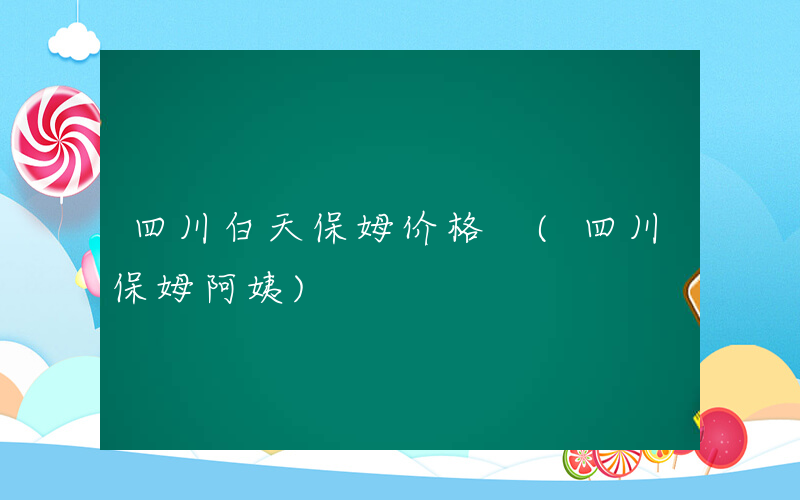 四川白天保姆价格 (四川保姆阿姨)